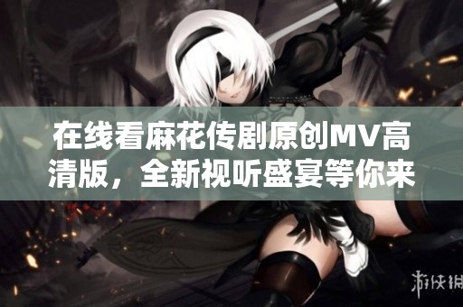 在线看麻花传剧原创MV高清版，全新视听盛宴等你来体验！