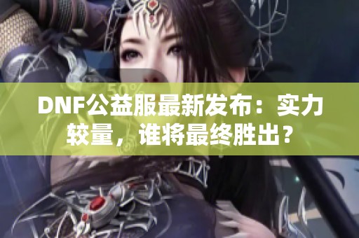 DNF公益服最新发布：实力较量，谁将最终胜出？