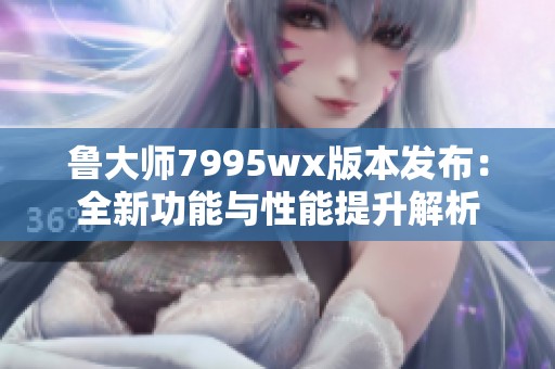 鲁大师7995wx版本发布：全新功能与性能提升解析