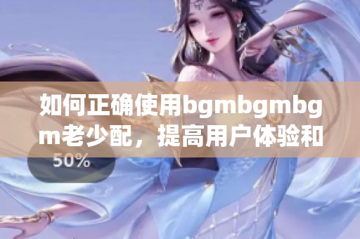 如何正确使用bgmbgmbgm老少配，提高用户体验和互动性