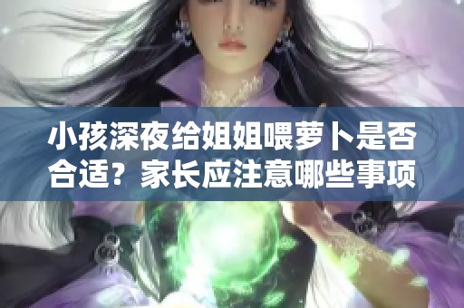 小孩深夜给姐姐喂萝卜是否合适？家长应注意哪些事项