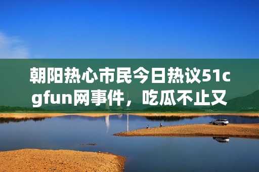 朝阳热心市民今日热议51cgfun网事件，吃瓜不止又添新料