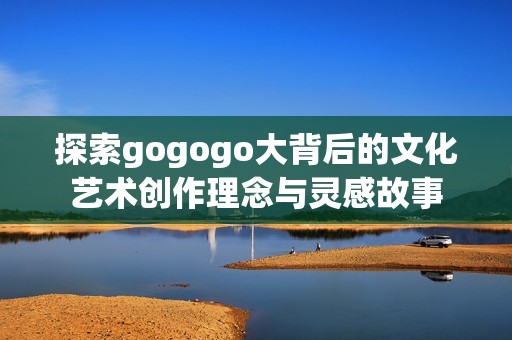 探索gogogo大背后的文化艺术创作理念与灵感故事