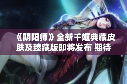 《阴阳师》全新千姬典藏皮肤及臻藏版即将发布 期待你的收藏