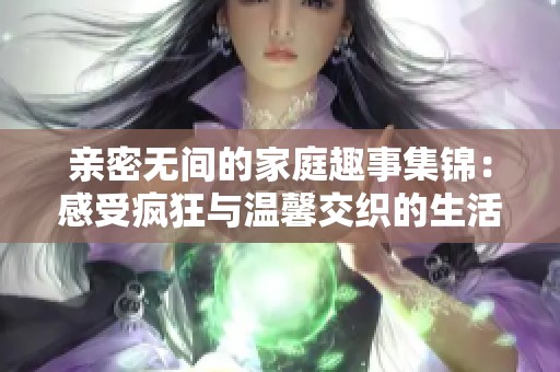 亲密无间的家庭趣事集锦：感受疯狂与温馨交织的生活瞬间