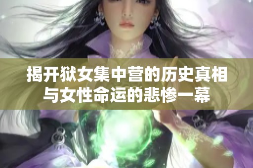 揭开狱女集中营的历史真相与女性命运的悲惨一幕