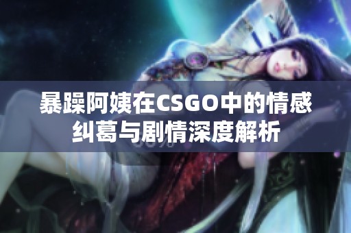 暴躁阿姨在CSGO中的情感纠葛与剧情深度解析