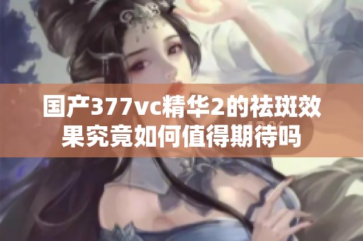 国产377vc精华2的祛斑效果究竟如何值得期待吗