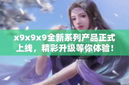 x9x9x9全新系列产品正式上线，精彩升级等你体验！