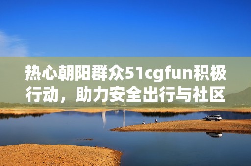 热心朝阳群众51cgfun积极行动，助力安全出行与社区和谐