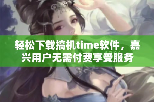 轻松下载搞机time软件，嘉兴用户无需付费享受服务