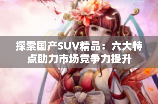 探索国产SUV精品：六大特点助力市场竞争力提升