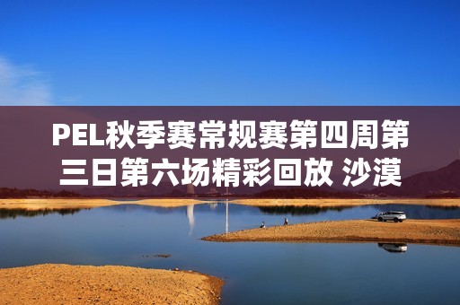 PEL秋季赛常规赛第四周第三日第六场精彩回放 沙漠地图对决全景展现