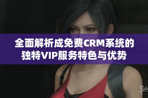 全面解析成免费CRM系统的独特VIP服务特色与优势