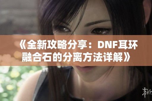 《全新攻略分享：DNF耳环融合石的分离方法详解》