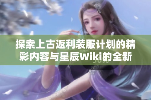 探索上古返利装服计划的精彩内容与星辰Wiki的全新体验