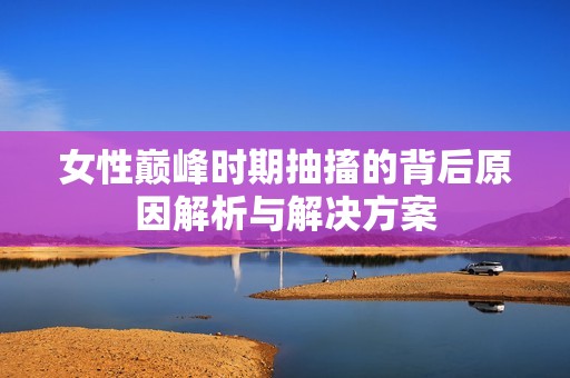 女性巅峰时期抽搐的背后原因解析与解决方案