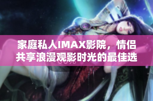 家庭私人IMAX影院，情侣共享浪漫观影时光的最佳选择