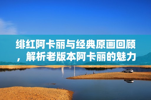 绯红阿卡丽与经典原画回顾，解析老版本阿卡丽的魅力