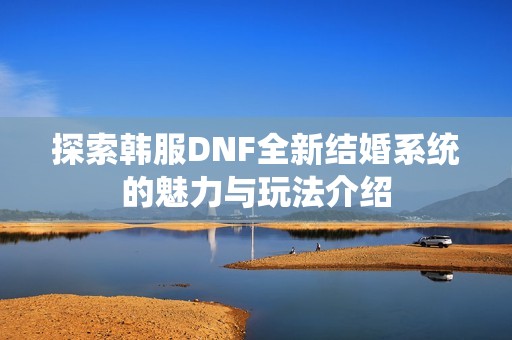 探索韩服DNF全新结婚系统的魅力与玩法介绍