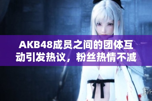 AKB48成员之间的团体互动引发热议，粉丝热情不减