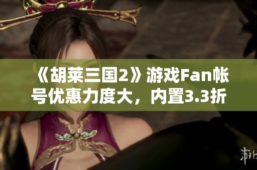 《胡莱三国2》游戏Fan帐号优惠力度大，内置3.3折等你来拿！