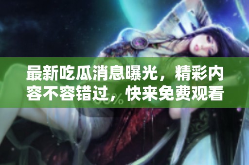 最新吃瓜消息曝光，精彩内容不容错过，快来免费观看！