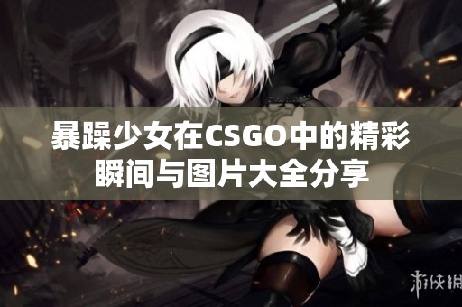 暴躁少女在CSGO中的精彩瞬间与图片大全分享