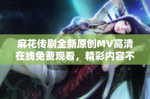 麻花传剧全新原创MV高清在线免费观看，精彩内容不容错过