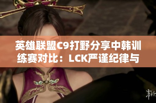 英雄联盟C9打野分享中韩训练赛对比：LCK严谨纪律与LPL灵活风格的碰撞