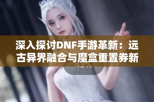 深入探讨DNF手游革新：远古异界融合与魔盒重置券新玩法解析