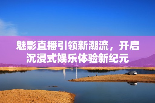 魅影直播引领新潮流，开启沉浸式娱乐体验新纪元