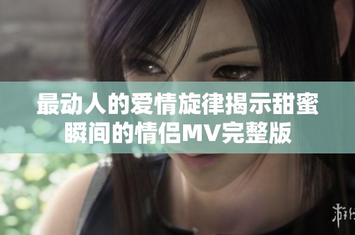 最动人的爱情旋律揭示甜蜜瞬间的情侣MV完整版