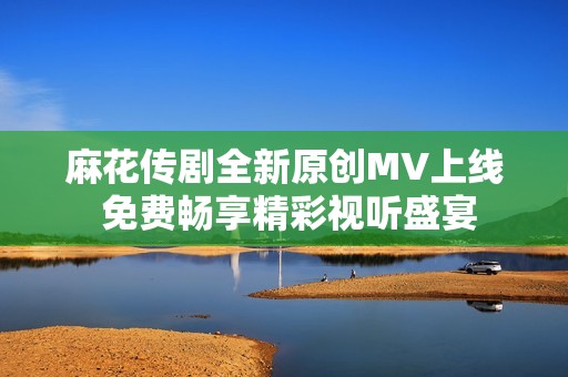 麻花传剧全新原创MV上线 免费畅享精彩视听盛宴