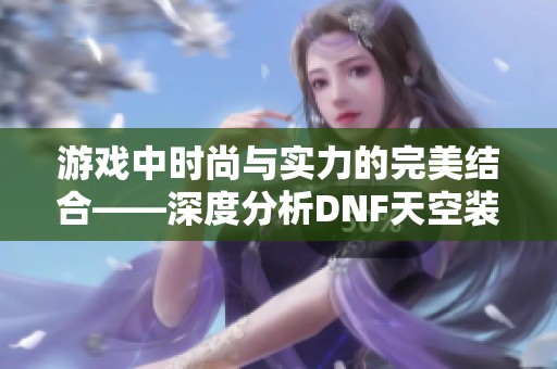 游戏中时尚与实力的完美结合——深度分析DNF天空装备时装