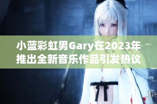 小蓝彩虹男Gary在2023年推出全新音乐作品引发热议