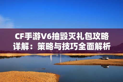 CF手游V6抽毁灭礼包攻略详解：策略与技巧全面解析