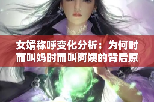 女婿称呼变化分析：为何时而叫妈时而叫阿姨的背后原因