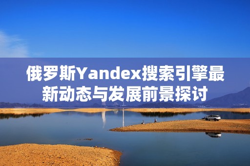 俄罗斯Yandex搜索引擎最新动态与发展前景探讨