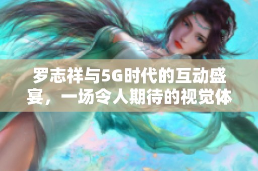 罗志祥与5G时代的互动盛宴，一场令人期待的视觉体验分享