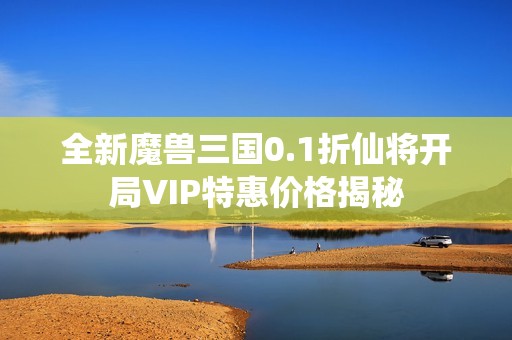 全新魔兽三国0.1折仙将开局VIP特惠价格揭秘