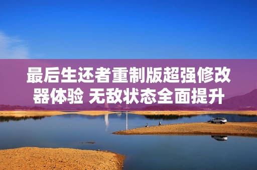 最后生还者重制版超强修改器体验 无敌状态全面提升游戏乐趣