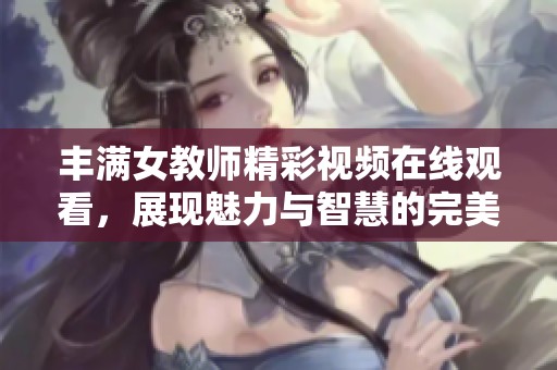 丰满女教师精彩视频在线观看，展现魅力与智慧的完美结合