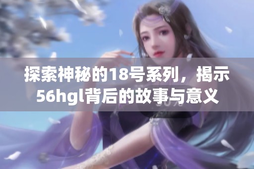 探索神秘的18号系列，揭示56hgl背后的故事与意义