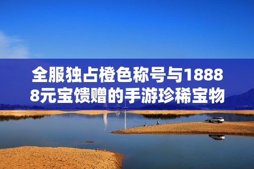 全服独占橙色称号与18888元宝馈赠的手游珍稀宝物揭秘