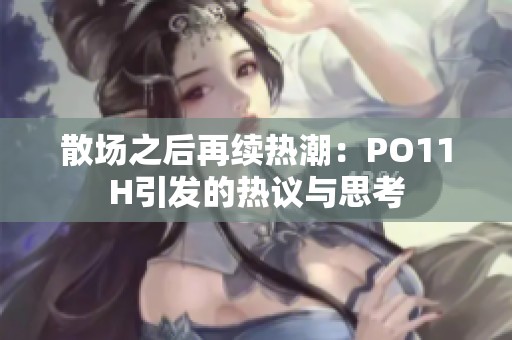 散场之后再续热潮：PO11H引发的热议与思考