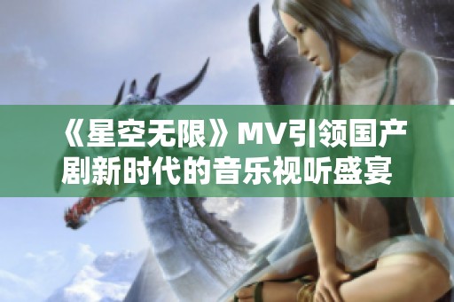 《星空无限》MV引领国产剧新时代的音乐视听盛宴