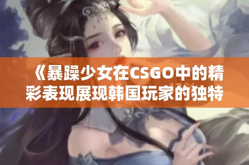 《暴躁少女在CSGO中的精彩表现展现韩国玩家的独特魅力》