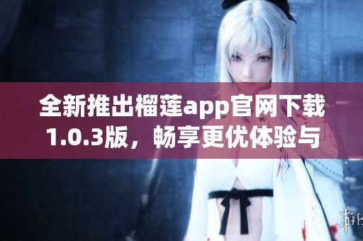 全新推出榴莲app官网下载1.0.3版，畅享更优体验与功能