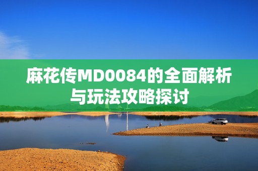 麻花传MD0084的全面解析与玩法攻略探讨